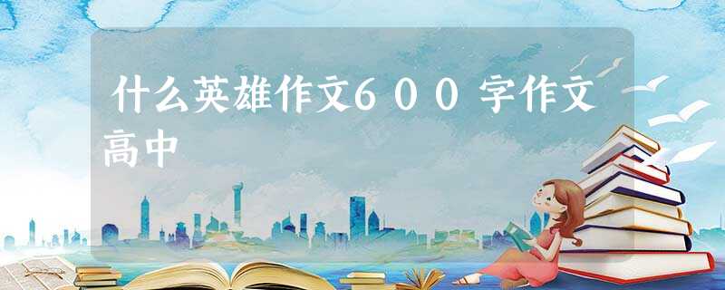 什么英雄作文600字作文高中 什么英雄作文600字作文高中