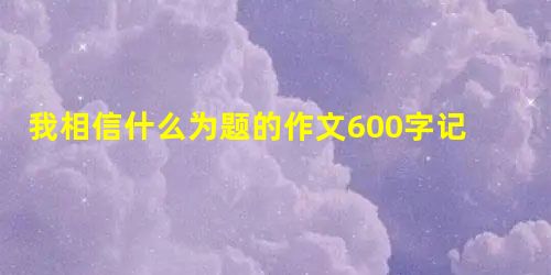 我相信什么为题的作文600字记叙文 我相信什么为题的作文600字记叙文