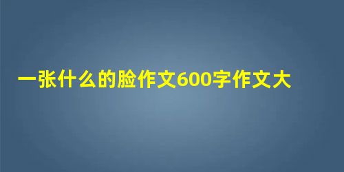 一张什么的脸作文600字作文大全 一张什么的脸作文600字作文大全