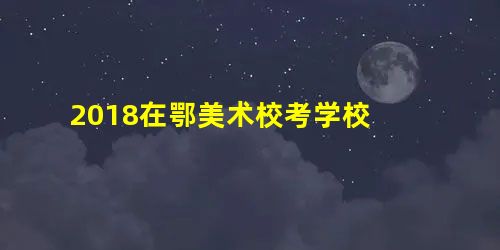 2018在鄂美术校考学校 2018在鄂美术校考学校