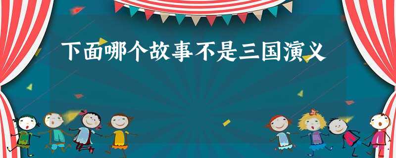 下面哪个故事不是三国演义 下面哪个故事不是三国演义