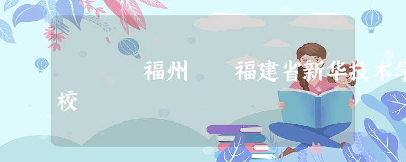 福州 福建省新华技术学校 福州 福建省新华技术学校