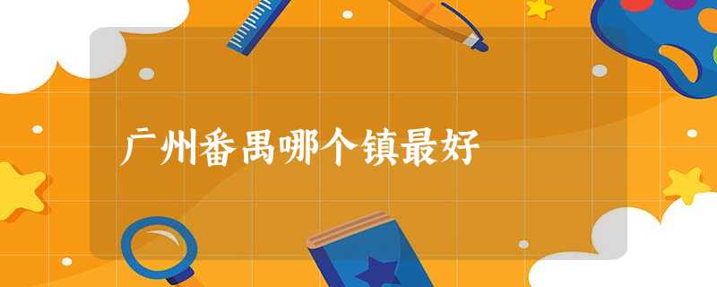 广州番禺哪个镇最好 广州番禺哪个镇最好