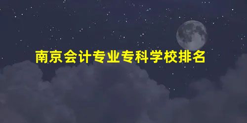 南京会计专业专科学校排名 南京会计专业专科学校排名