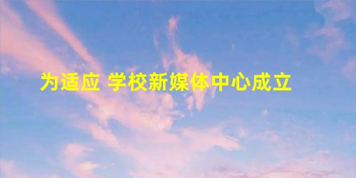为适应 学校新媒体中心成立 为适应 学校新媒体中心成立
