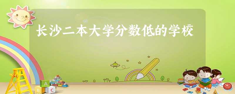 长沙二本大学分数低的学校 长沙二本大学分数低的学校