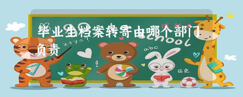 毕业生档案转寄由哪个部门负责 毕业生档案转寄由哪个部门负责