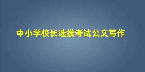 中小学校长选拔考试公文写作 中小学校长选拔考试公文写作