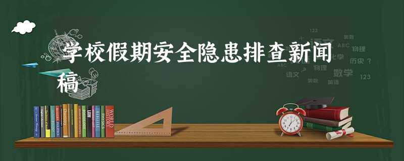 学校假期安全隐患排查新闻稿 学校假期安全隐患排查新闻稿
