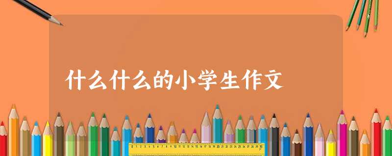 什么什么的小学生作文 什么什么的小学生作文