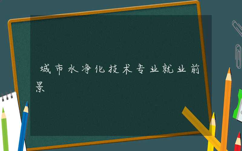 城市水净化技术专业就业前景好吗 就业方向有哪些