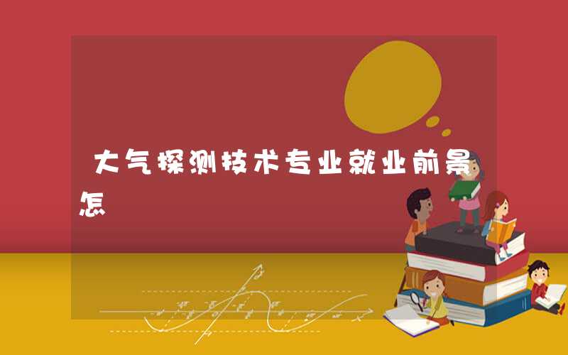 大气探测技术专业就业前景好吗 就业方向有哪些