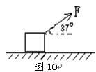 如图10所示,质量为m=4kg的物体与水平地面间的动摩擦因数μ=0.2,现用F=10N与水平方向成θ=370角的恒力拉物体,使物体由静止开始加速运动,当t=5s 如图10所示,质量为m=4kg的物体与水平地面间的动摩擦因数μ=0.2,现用F=10N与水平方向成θ=370角的恒力拉物体,使物体由静止开始加速运动,当t=5s