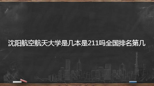 沈阳航空航天大学是几本是211吗全国排名第几?2019录取分数线? 沈阳航空航天大学是几本是211吗全国排名第几?2019录取分数线?