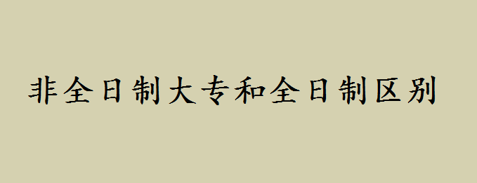 非全日制大专有用吗?非全日制大专用处有哪些和全日制区别如何 非全日制大专有用吗?非全日制大专用处有哪些和全日制区别如何
