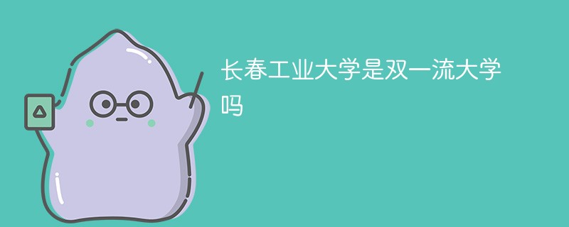 长春工业大学是双一流大学吗 长春工业大学是双一流大学吗