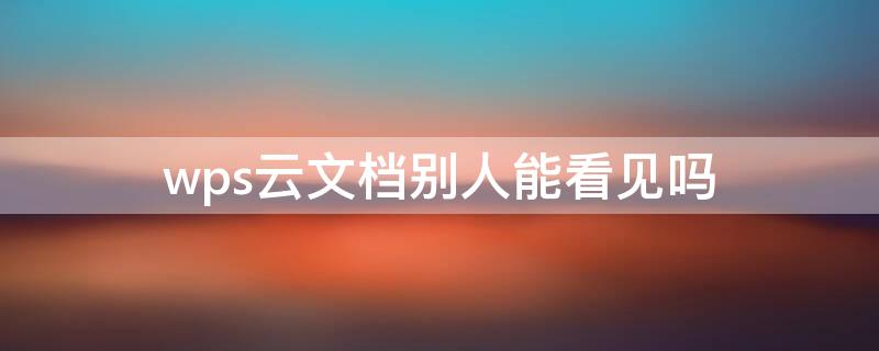 wps云文档别人能看见吗 wps云文档别人能看见吗