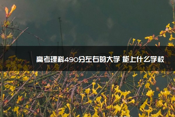 2022新高考490分能上什么大学,2022年高考490分可以上什么大学 2022新高考490分能上什么大学,2022年高考490分可以上什么大学