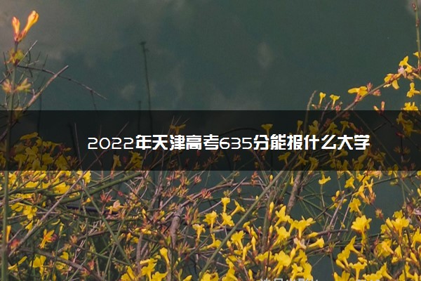 2022年最新2022年天津高考635分能报什么大学 635分能上哪些院校 2022年最新2022年天津高考635分能报什么大学 635分能上哪些院校