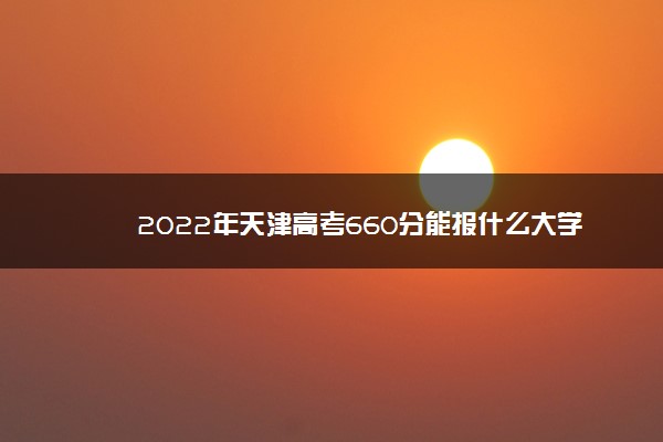 2022年最新2022年天津高考660分能报什么大学 660分能上哪些院校 2022年最新2022年天津高考660分能报什么大学 660分能上哪些院校