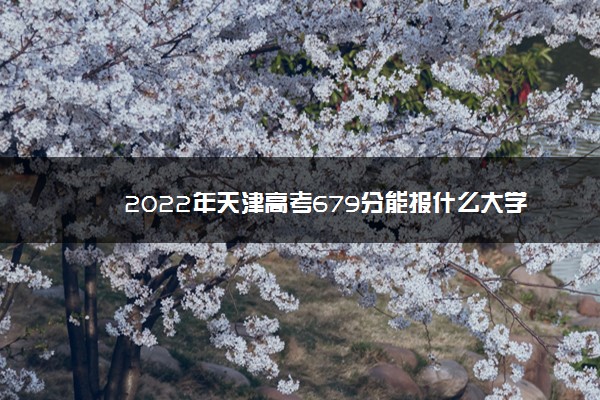 2022年最新2022年天津高考679分能报什么大学 679分能上哪些院校 2022年最新2022年天津高考679分能报什么大学 679分能上哪些院校