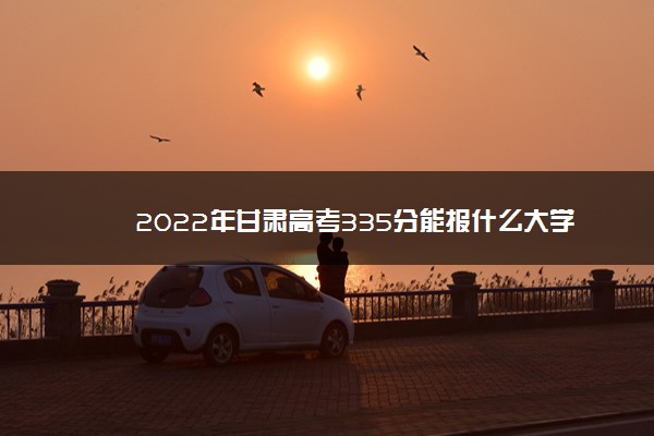 2022年最新2022年甘肃高考335分能报什么大学 335分能上哪些院校 2022年最新2022年甘肃高考335分能报什么大学 335分能上哪些院校