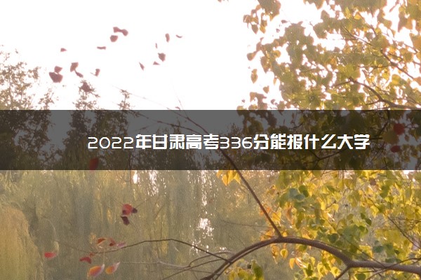 2022年最新2022年甘肃高考336分能报什么大学 336分能上哪些院校 2022年最新2022年甘肃高考336分能报什么大学 336分能上哪些院校