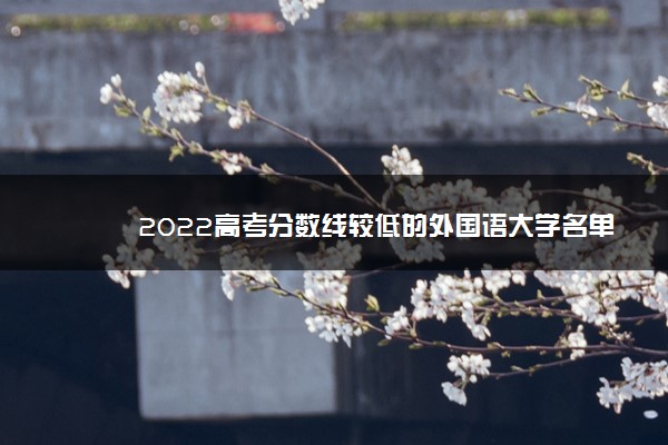 2022年最新2022高考分数线较低的外国语大学名单,外语学校录取分数线2022 2022年最新2022高考分数线较低的外国语大学名单,外语学校录取分数线2022
