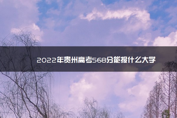 2022年最新2022年贵州高考568分能报什么大学 568分能上哪些院校,贵州省566分能上什么大学 2022年最新2022年贵州高考568分能报什么大学 568分能上哪些院校,贵州省566分能上什么大学