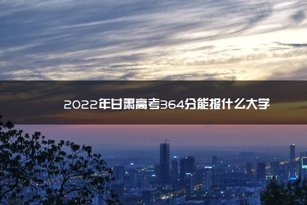2022年最新2022年甘肃高考364分能报什么大学 364分能上哪些院校 2022年最新2022年甘肃高考364分能报什么大学 364分能上哪些院校