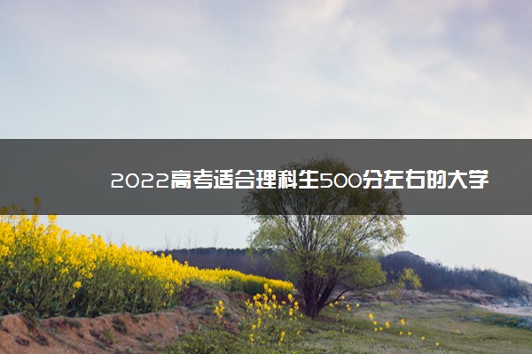 2022年最新2022高考适合理科生500分左右的大学名单,2022理科500分能上什么大学排名 2022年最新2022高考适合理科生500分左右的大学名单,2022理科500分能上什么大学排名