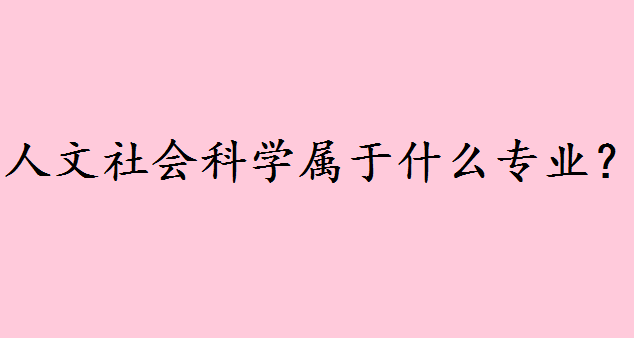 人文社会科学属于什么专业?人文社科专业比较好的大学排名如何 人文社会科学属于什么专业?人文社科专业比较好的大学排名如何