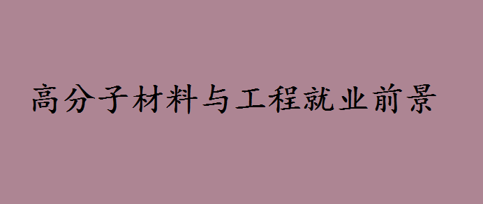 高分子材料与工程就业前景如何?高分子材料与工程专业大学排名 高分子材料与工程就业前景如何?高分子材料与工程专业大学排名