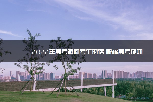 2022年最新2022年高考激励考生的话 祝福高考成功的句子 2022年最新2022年高考激励考生的话 祝福高考成功的句子