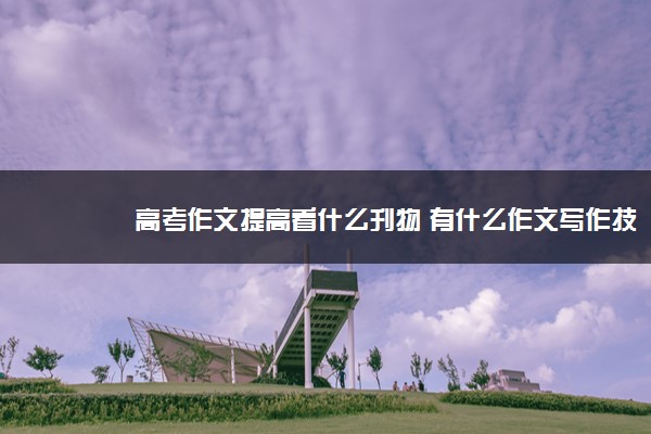 2022年最新高考作文提高看什么刊物 有什么作文写作技巧 2022年最新高考作文提高看什么刊物 有什么作文写作技巧