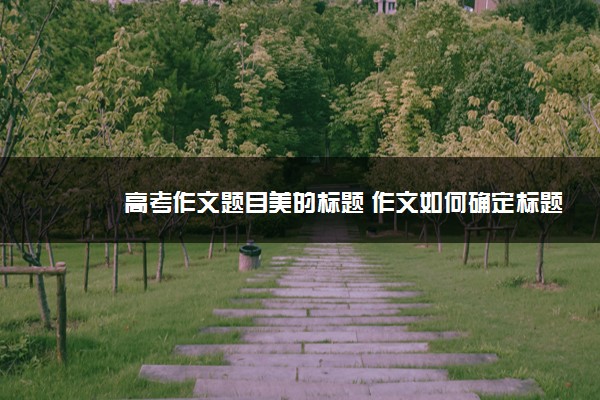 2022年最新高考作文题目美的标题 作文如何确定标题 2022年最新高考作文题目美的标题 作文如何确定标题