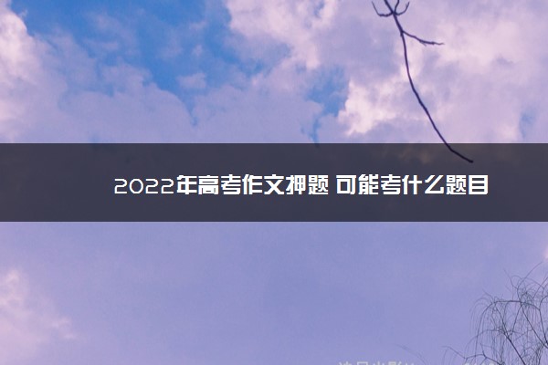 2022年最新2022年高考作文押题 可能考什么题目 2022年最新2022年高考作文押题 可能考什么题目