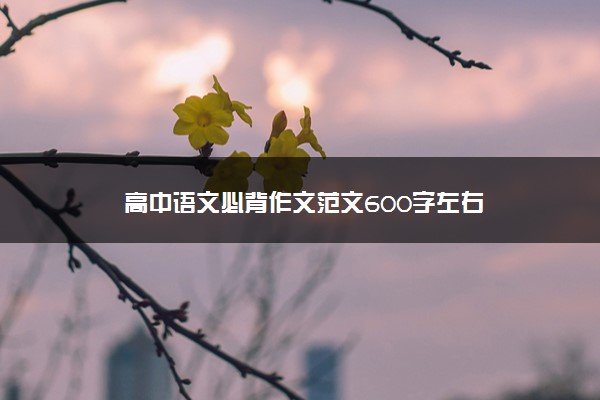 2022年最新高中语文必背作文范文600字左右 2022年最新高中语文必背作文范文600字左右
