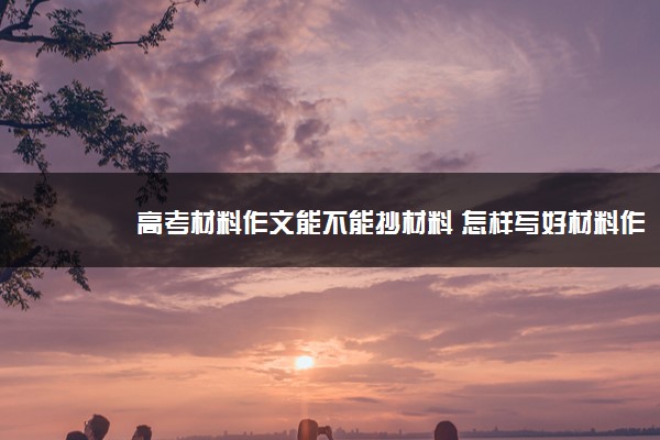 2022年最新高考材料作文能不能抄材料 怎样写好材料作文 2022年最新高考材料作文能不能抄材料 怎样写好材料作文