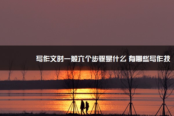 2022年最新写作文时一般六个步骤是什么 有哪些写作技巧 2022年最新写作文时一般六个步骤是什么 有哪些写作技巧