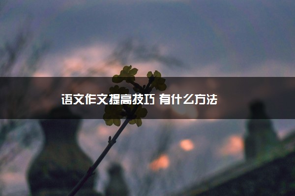 2022年最新语文作文提高技巧 有什么方法 2022年最新语文作文提高技巧 有什么方法