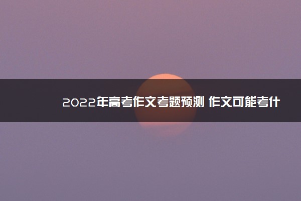 2022年最新2022年高考作文考题预测 作文可能考什么 2022年最新2022年高考作文考题预测 作文可能考什么
