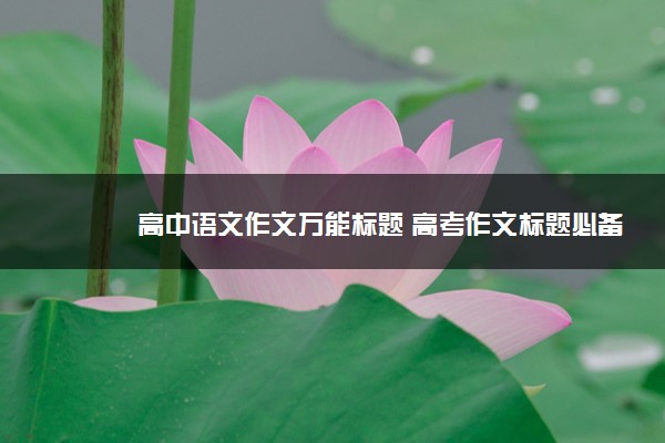2022年最新高中语文作文万能标题 高考作文标题必备 2022年最新高中语文作文万能标题 高考作文标题必备