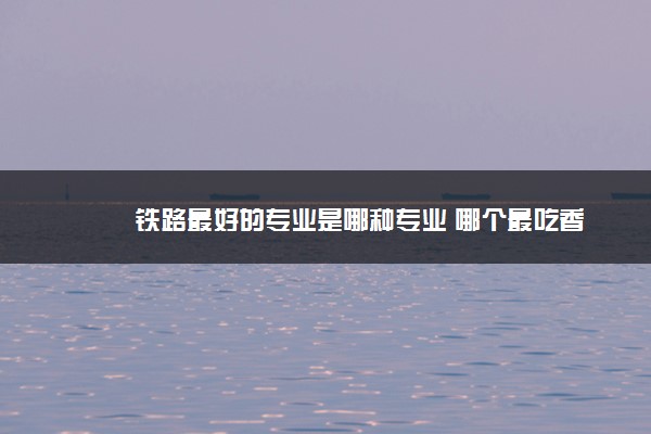 2022年最新铁路最好的专业是哪种专业 哪个最吃香 2022年最新铁路最好的专业是哪种专业 哪个最吃香