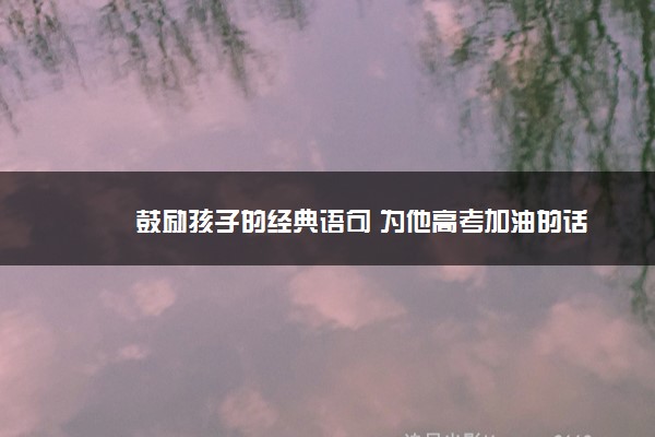 2022年最新鼓励孩子的经典语句 为他高考加油的话 2022年最新鼓励孩子的经典语句 为他高考加油的话