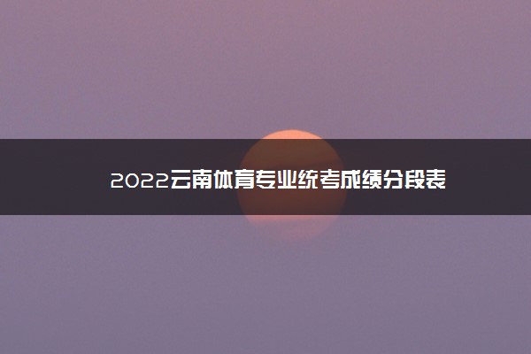 2022年最新2022云南体育专业统考成绩分段表 2022年最新2022云南体育专业统考成绩分段表