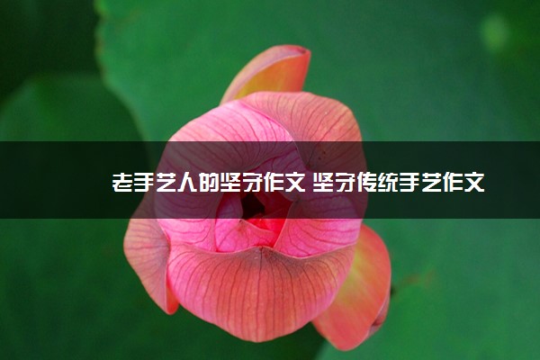 2022年最新老手艺人的坚守作文 坚守传统手艺作文 2022年最新老手艺人的坚守作文 坚守传统手艺作文