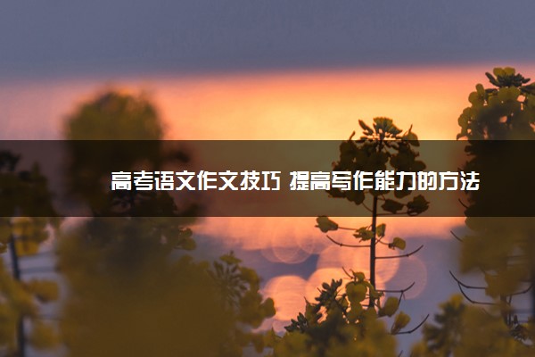 2022年最新高考语文作文技巧 提高写作能力的方法 2022年最新高考语文作文技巧 提高写作能力的方法