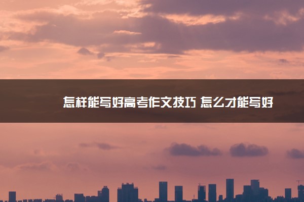 2022年最新怎样能写好高考作文技巧 怎么才能写好 2022年最新怎样能写好高考作文技巧 怎么才能写好